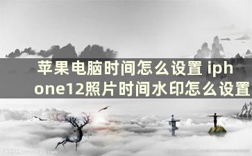 苹果电脑时间怎么设置 iphone12照片时间水印怎么设置